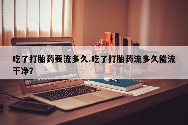 流产药怎么买吃了打胎药要流多久.吃了打胎药流多久能流干净？