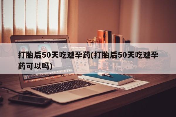 流产药怎么买打胎后50天吃避孕药(打胎后50天吃避孕药可以吗)