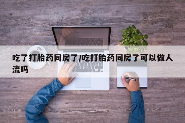 流产药怎么买吃了打胎药同房了/吃打胎药同房了可以做人流吗