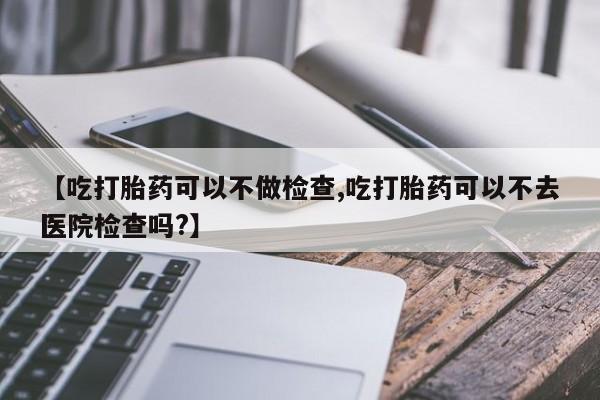流产药怎么买【吃打胎药可以不做检查,吃打胎药可以不去医院检查吗?】