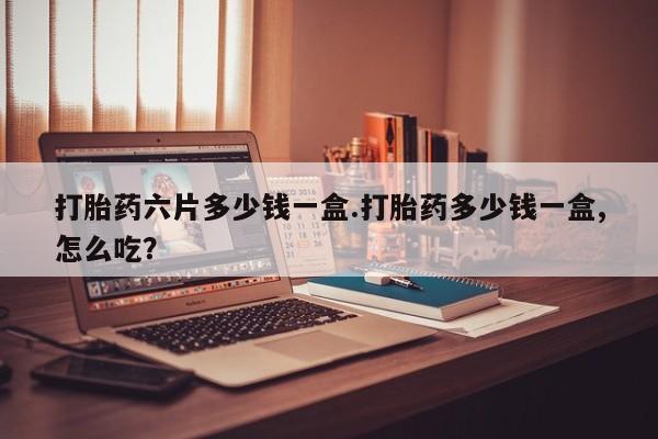 流产药怎么买打胎药六片多少钱一盒.打胎药多少钱一盒,怎么吃？
