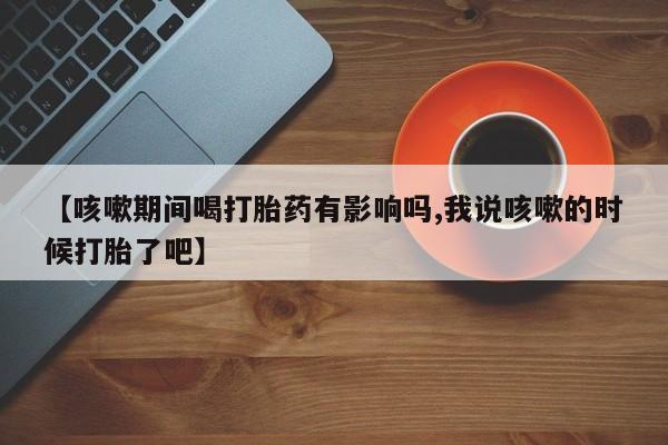 流产药怎么买【咳嗽期间喝打胎药有影响吗,我说咳嗽的时候打胎了吧】
