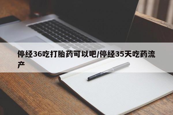 流产药怎么买停经36吃打胎药可以吧/停经35天吃药流产