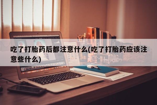 流产药怎么买吃了打胎药后都注意什么(吃了打胎药应该注意些什么)