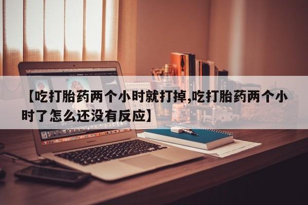 流产药怎么买【吃打胎药两个小时就打掉,吃打胎药两个小时了怎么还没有反应】