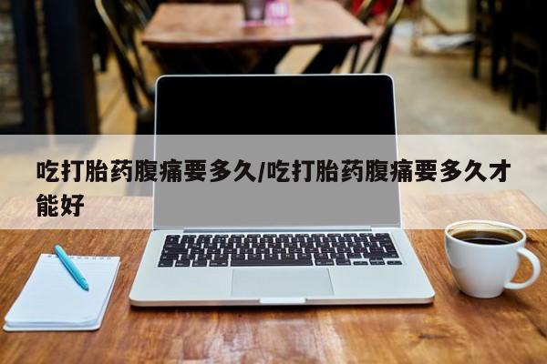 流产药怎么买吃打胎药腹痛要多久/吃打胎药腹痛要多久才能好