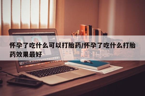 流产药怎么买怀孕了吃什么可以打胎药/怀孕了吃什么打胎药效果最好
