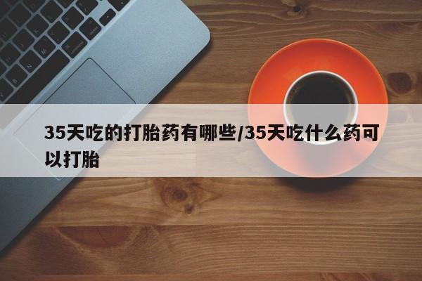流产药怎么买35天吃的打胎药有哪些/35天吃什么药可以打胎