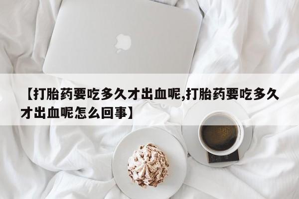 流产药怎么买【打胎药要吃多久才出血呢,打胎药要吃多久才出血呢怎么回事】