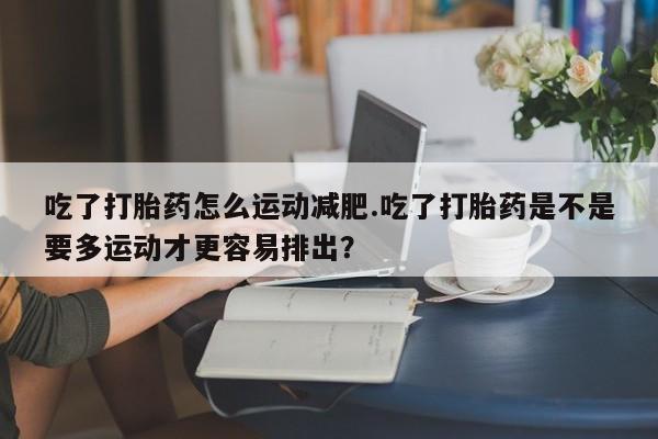 流产药怎么买吃了打胎药怎么运动减肥.吃了打胎药是不是要多运动才更容易排出？