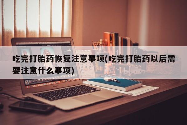 流产药怎么买吃完打胎药恢复注意事项(吃完打胎药以后需要注意什么事项)