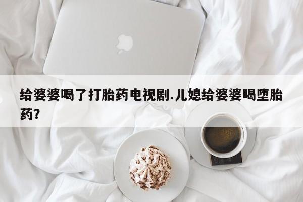 流产药怎么买给婆婆喝了打胎药电视剧.儿媳给婆婆喝堕胎药？