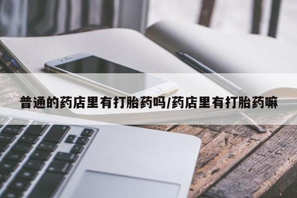 流产药怎么买普通的药店里有打胎药吗/药店里有打胎药嘛