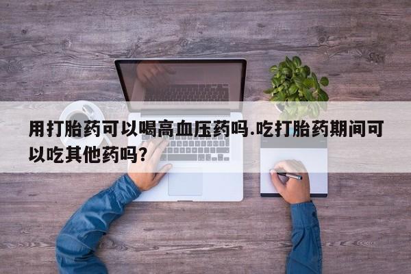 流产药怎么买用打胎药可以喝高血压药吗.吃打胎药期间可以吃其他药吗？