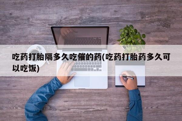 流产药怎么买吃药打胎隔多久吃催的药(吃药打胎药多久可以吃饭)