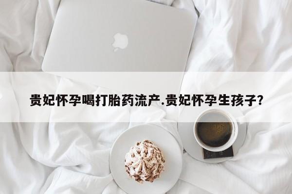 流产药怎么买贵妃怀孕喝打胎药流产.贵妃怀孕生孩子？
