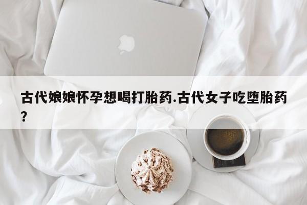 流产药怎么买古代娘娘怀孕想喝打胎药.古代女子吃堕胎药？