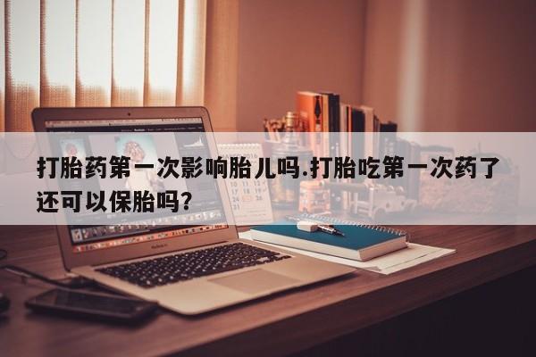 流产药怎么买打胎药第一次影响胎儿吗.打胎吃第一次药了还可以保胎吗？