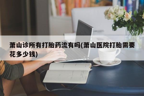 流产药怎么买萧山诊所有打胎药流有吗(萧山医院打胎需要花多少钱)