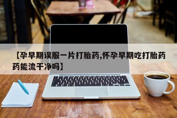 流产药怎么买【孕早期误服一片打胎药,怀孕早期吃打胎药药能流干净吗】