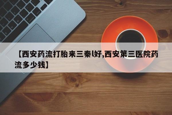 流产药怎么买【西安药流打胎来三秦l好,西安第三医院药流多少钱】