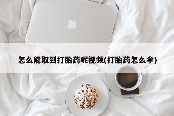 流产药怎么买怎么能取到打胎药呢视频(打胎药怎么拿)