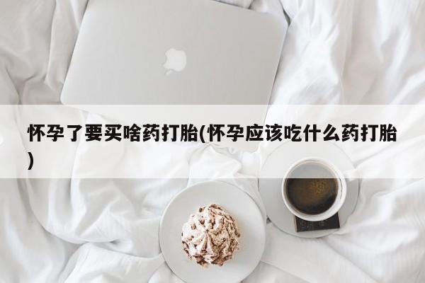 流产药怎么买怀孕了要买啥药打胎(怀孕应该吃什么药打胎)