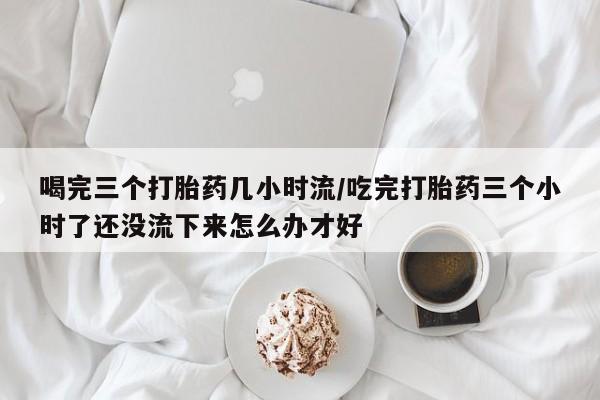 流产药怎么买喝完三个打胎药几小时流/吃完打胎药三个小时了还没流下来怎么办才好
