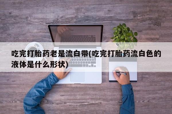 流产药怎么买吃完打胎药老是流白带(吃完打胎药流白色的液体是什么形状)