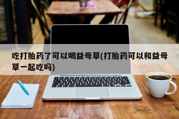 流产药怎么买吃打胎药了可以喝益母草(打胎药可以和益母草一起吃吗)