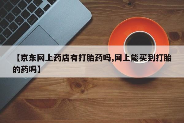 流产药怎么买【京东网上药店有打胎药吗,网上能买到打胎的药吗】