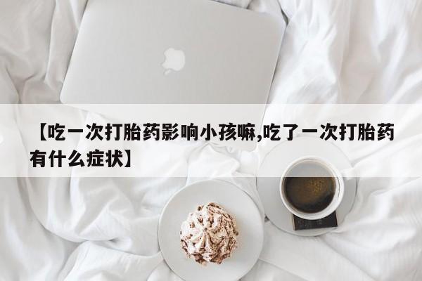 流产药怎么买【吃一次打胎药影响小孩嘛,吃了一次打胎药有什么症状】