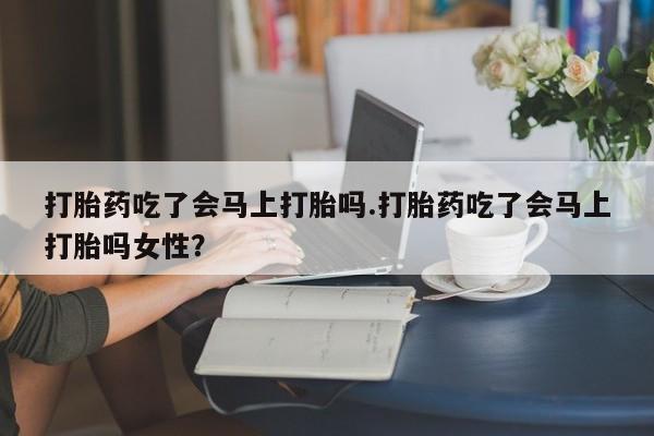 流产药怎么买打胎药吃了会马上打胎吗.打胎药吃了会马上打胎吗女性？