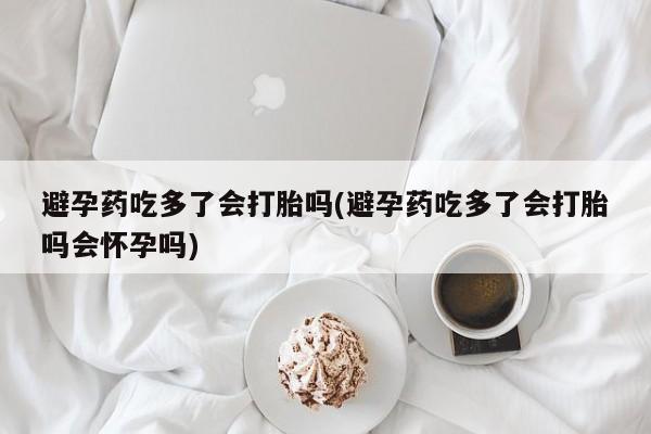 流产药怎么买避孕药吃多了会打胎吗(避孕药吃多了会打胎吗会怀孕吗)