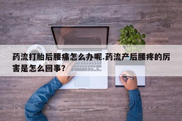 流产药怎么买药流打胎后腰痛怎么办呢.药流产后腰疼的厉害是怎么回事？