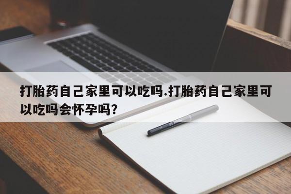 流产药怎么买打胎药自己家里可以吃吗.打胎药自己家里可以吃吗会怀孕吗?