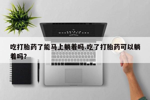 流产药怎么买吃打胎药了能马上躺着吗.吃了打胎药可以躺着吗？