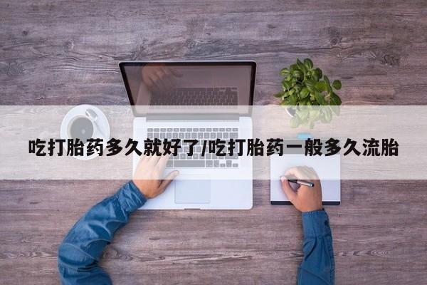 流产药怎么买吃打胎药多久就好了/吃打胎药一般多久流胎