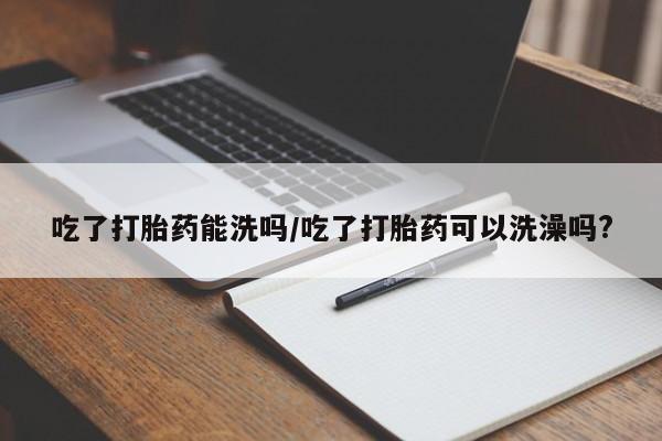 流产药怎么买吃了打胎药能洗吗/吃了打胎药可以洗澡吗?