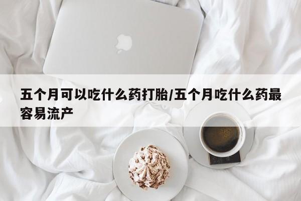 流产药怎么买五个月可以吃什么药打胎/五个月吃什么药最容易流产