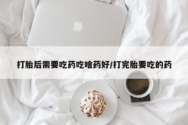 流产药怎么买打胎后需要吃药吃啥药好/打完胎要吃的药