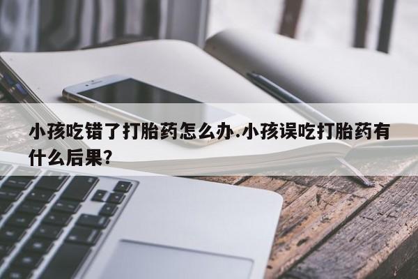 流产药怎么买小孩吃错了打胎药怎么办.小孩误吃打胎药有什么后果?
