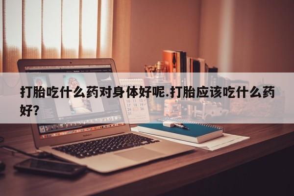 流产药怎么买打胎吃什么药对身体好呢.打胎应该吃什么药好?