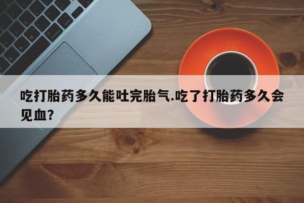 流产药怎么买吃打胎药多久能吐完胎气.吃了打胎药多久会见血？