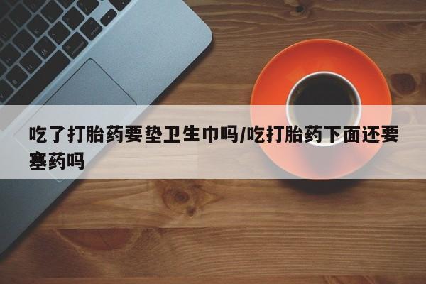 流产药怎么买吃了打胎药要垫卫生巾吗/吃打胎药下面还要塞药吗