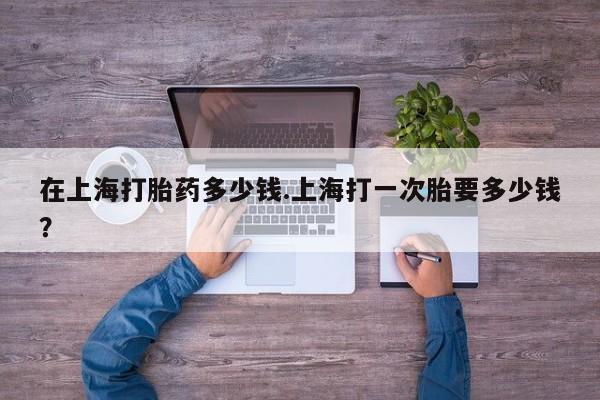流产药怎么买在上海打胎药多少钱.上海打一次胎要多少钱？