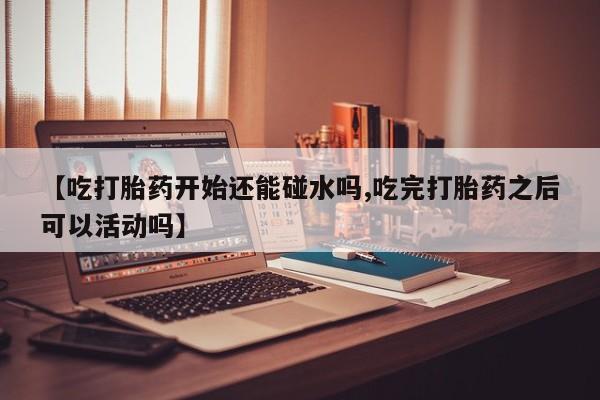 流产药怎么买【吃打胎药开始还能碰水吗,吃完打胎药之后可以活动吗】