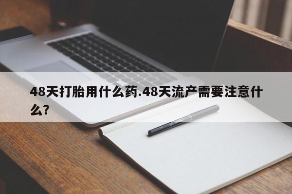 流产药怎么买48天打胎用什么药.48天流产需要注意什么？