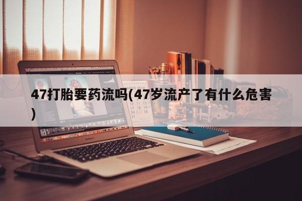 流产药怎么买47打胎要药流吗(47岁流产了有什么危害)