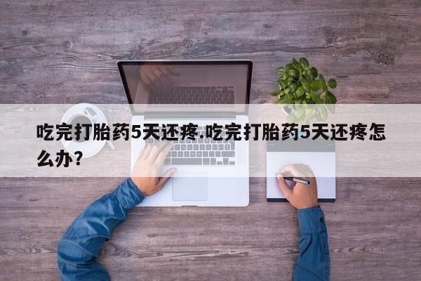 流产药怎么买吃完打胎药5天还疼.吃完打胎药5天还疼怎么办？